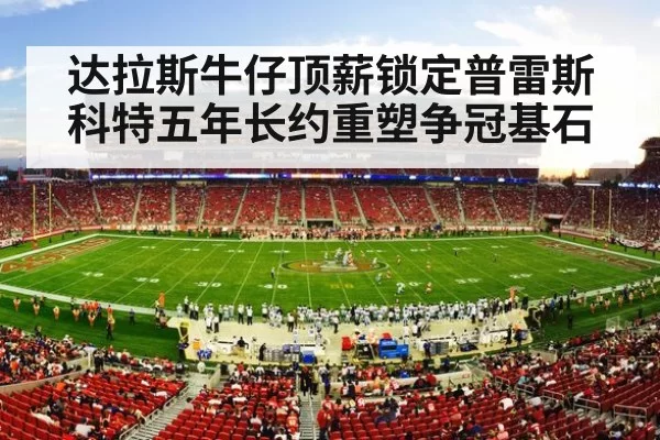 达拉斯牛仔顶薪锁定普雷斯科特五年长约重塑争冠基石