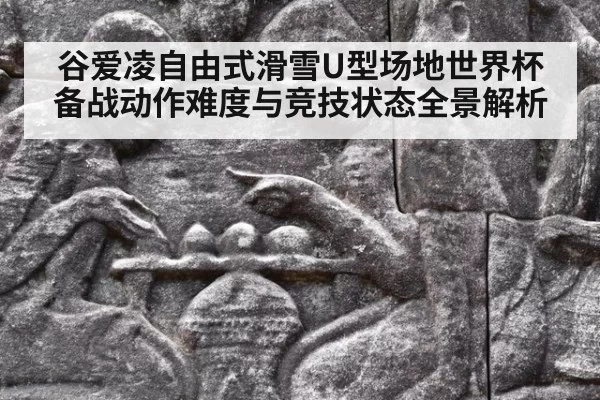 谷爱凌自由式滑雪U型场地世界杯备战动作难度与竞技状态全景解析