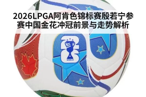 2026LPGA阿肯色锦标赛殷若宁参赛中国金花冲冠前景与走势解析