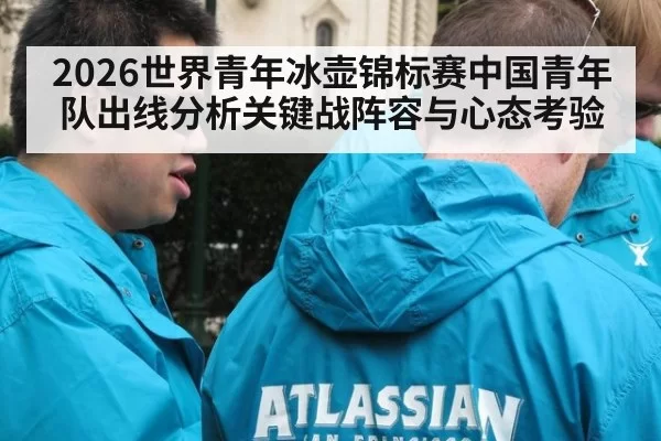 2026世界青年冰壶锦标赛中国青年队出线分析关键战阵容与心态考验